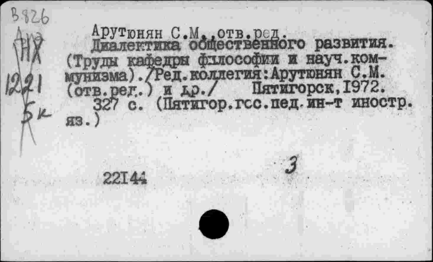 ﻿ми?
Дид	Арутюнян С.М<.отв.рсд.	___
ШУ	Диалектика оодественного развития.
\ЛЛ (Труда кафедры философии и науч.ком-Аа | мунизма)./Ред.коллегия:Арутюнян С. М. Ж» (отв.ред.) и др./ Пятигорск, 1972.
г, 327 с. (Пятигор.гсс.пед.ин-т иностр. Xх* яз.)
22144